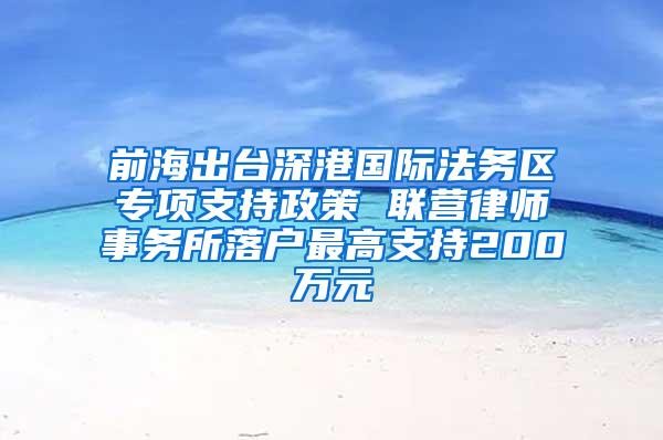 前海出台深港国际法务区专项支持政策 联营律师事务所落户最高支持200万元