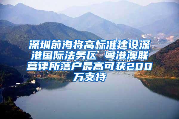 深圳前海将高标准建设深港国际法务区 粤港澳联营律所落户最高可获200万支持