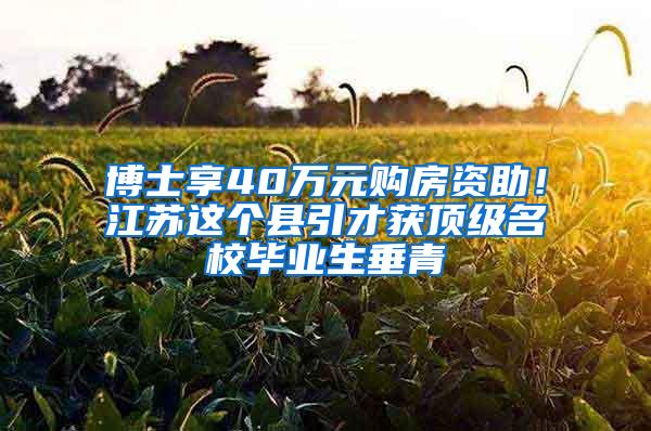 博士享40万元购房资助！江苏这个县引才获顶级名校毕业生垂青