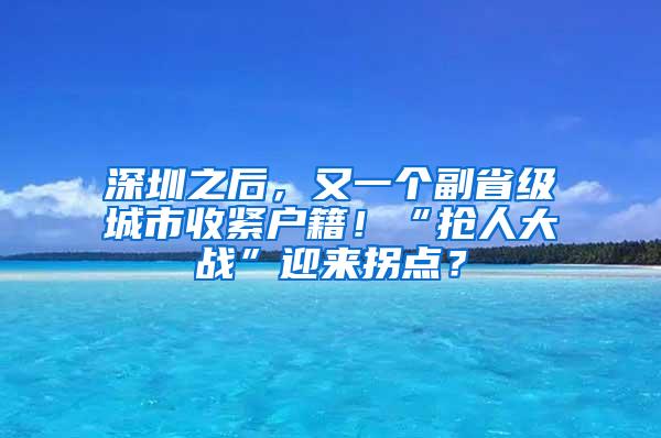 深圳之后，又一个副省级城市收紧户籍！“抢人大战”迎来拐点？