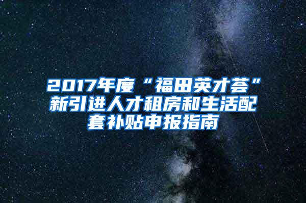 2017年度“福田英才荟”新引进人才租房和生活配套补贴申报指南