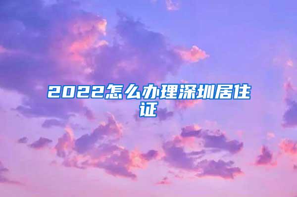 2022怎么办理深圳居住证