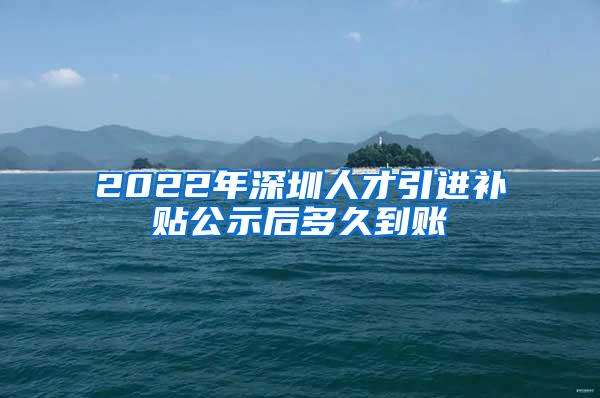 2022年深圳人才引进补贴公示后多久到账