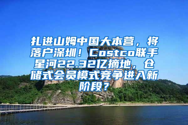 扎进山姆中国大本营，将落户深圳！Costco联手星河22.32亿摘地，仓储式会员模式竞争进入新阶段？