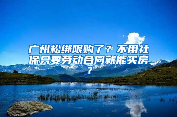 广州松绑限购了？不用社保只要劳动合同就能买房？