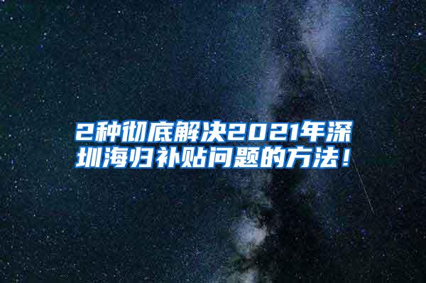 2种彻底解决2021年深圳海归补贴问题的方法！