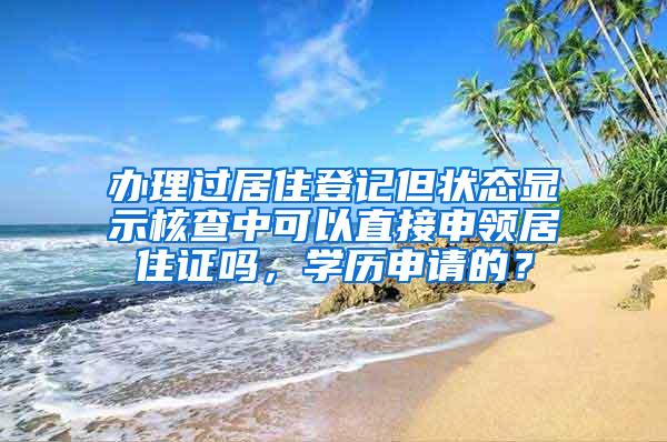 办理过居住登记但状态显示核查中可以直接申领居住证吗，学历申请的？