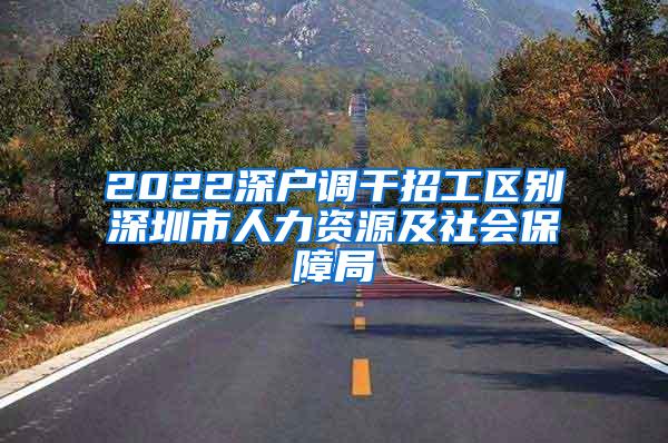 2022深户调干招工区别深圳市人力资源及社会保障局