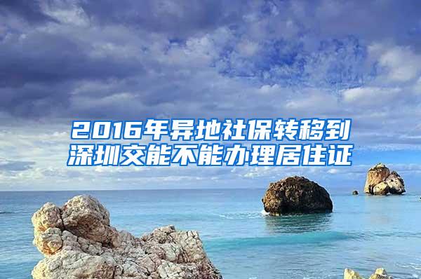 2016年异地社保转移到深圳交能不能办理居住证