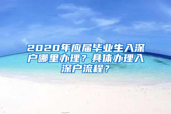 2020年应届毕业生入深户哪里办理？具体办理入深户流程？