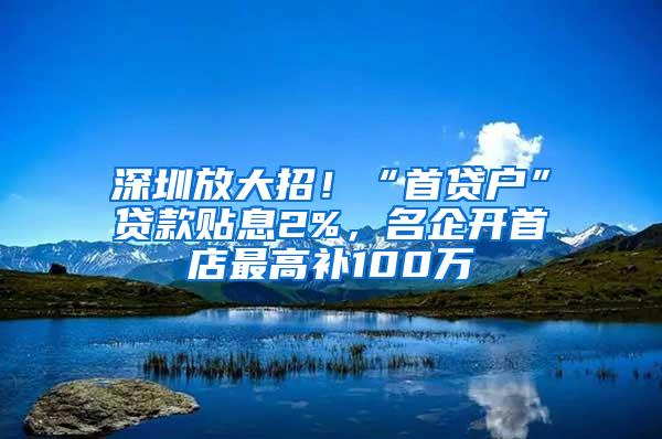 深圳放大招！“首贷户”贷款贴息2%，名企开首店最高补100万