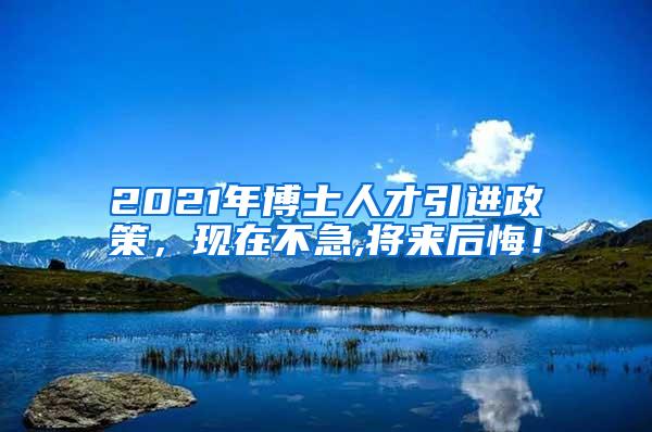 2021年博士人才引进政策，现在不急,将来后悔！