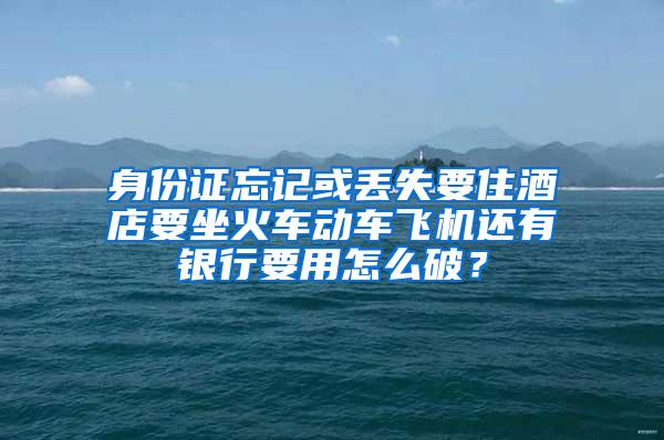 身份证忘记或丢失要住酒店要坐火车动车飞机还有银行要用怎么破？