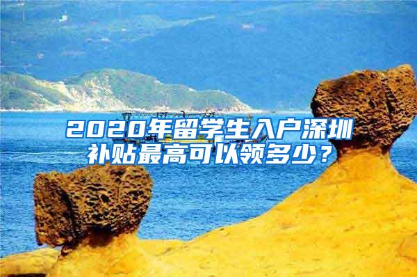 2020年留学生入户深圳补贴最高可以领多少？