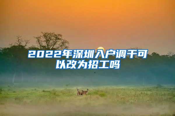 2022年深圳入户调干可以改为招工吗