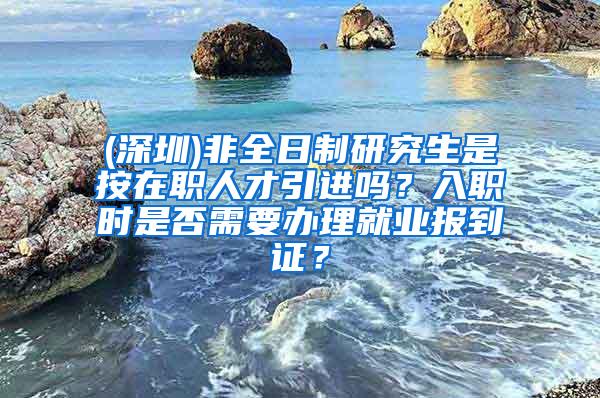 (深圳)非全日制研究生是按在职人才引进吗？入职时是否需要办理就业报到证？