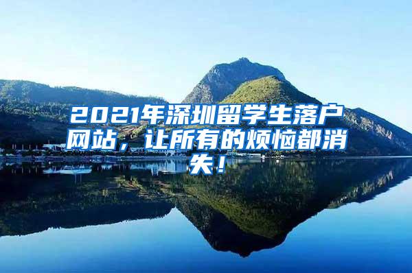 2021年深圳留学生落户网站，让所有的烦恼都消失！