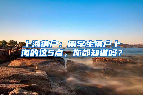 上海落户：留学生落户上海的这5点，你都知道吗？