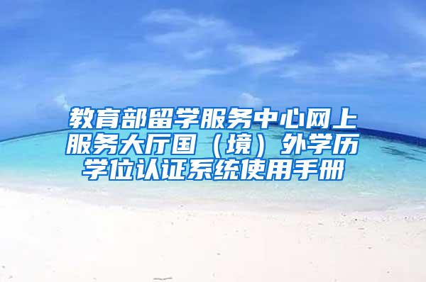 教育部留学服务中心网上服务大厅国（境）外学历学位认证系统使用手册