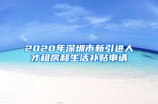 2020年深圳市新引进人才租房和生活补贴申请