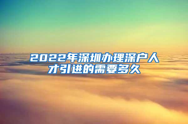 2022年深圳办理深户人才引进的需要多久