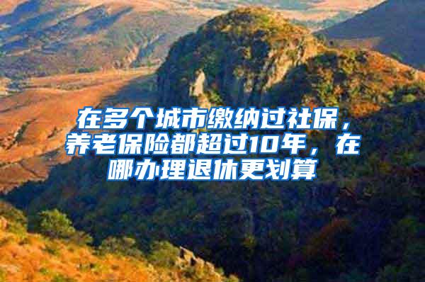 在多个城市缴纳过社保，养老保险都超过10年，在哪办理退休更划算