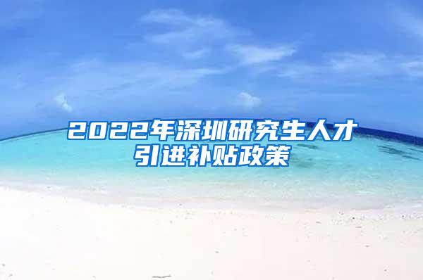 2022年深圳研究生人才引进补贴政策