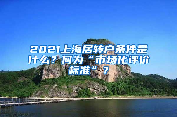 2021上海居转户条件是什么？何为“市场化评价标准”？