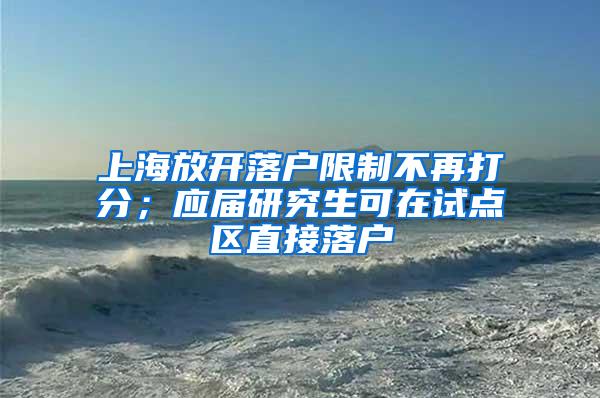 上海放开落户限制不再打分；应届研究生可在试点区直接落户