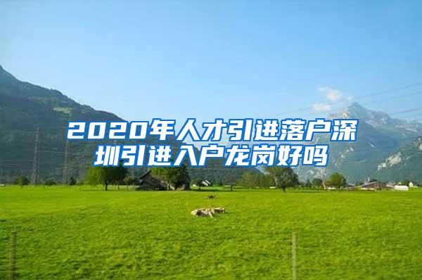 2020年人才引进落户深圳引进入户龙岗好吗