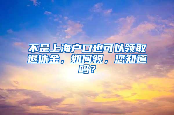 不是上海户口也可以领取退休金，如何领，您知道吗？