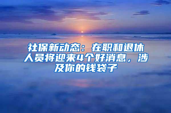 社保新动态：在职和退休人员将迎来4个好消息，涉及你的钱袋子