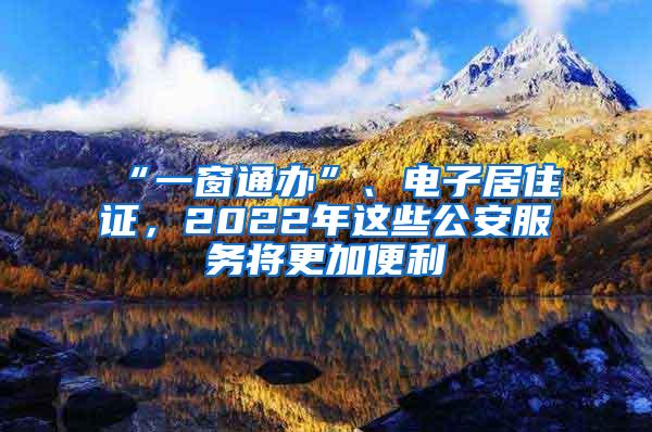 “一窗通办”、电子居住证，2022年这些公安服务将更加便利