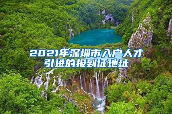 2021年深圳市入户人才引进的报到证地址