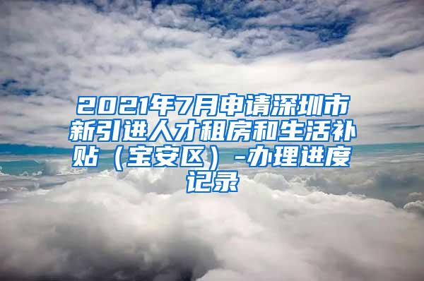 2021年7月申请深圳市新引进人才租房和生活补贴（宝安区）-办理进度记录