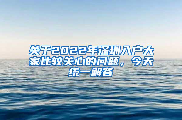 关于2022年深圳入户大家比较关心的问题，今天统一解答