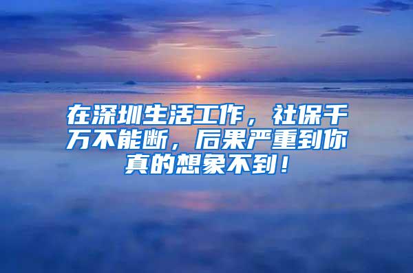 在深圳生活工作，社保千万不能断，后果严重到你真的想象不到！