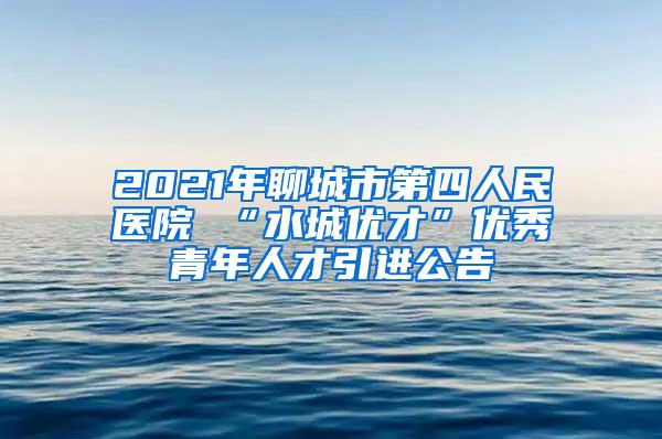 2021年聊城市第四人民医院 “水城优才”优秀青年人才引进公告