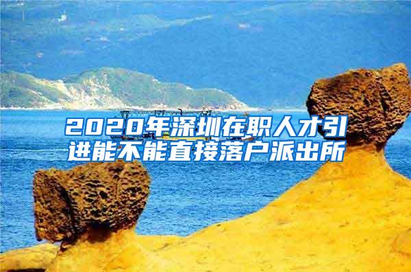 2020年深圳在职人才引进能不能直接落户派出所