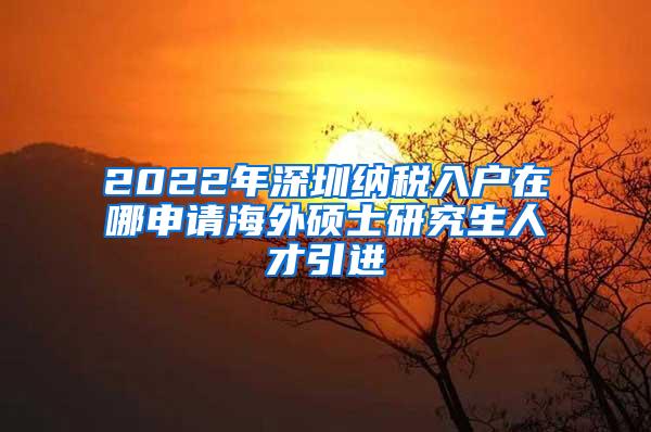 2022年深圳纳税入户在哪申请海外硕士研究生人才引进