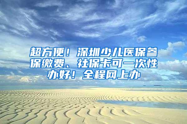 超方便！深圳少儿医保参保缴费、社保卡可一次性办好！全程网上办