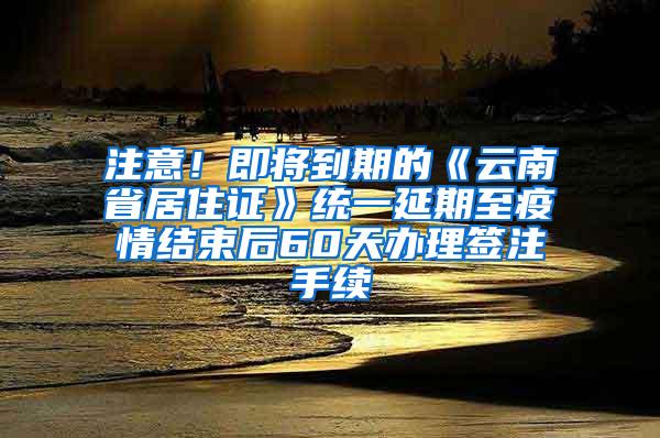 注意！即将到期的《云南省居住证》统一延期至疫情结束后60天办理签注手续