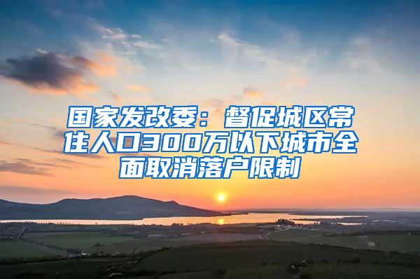 国家发改委：督促城区常住人口300万以下城市全面取消落户限制