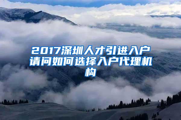 2017深圳人才引进入户请问如何选择入户代理机构