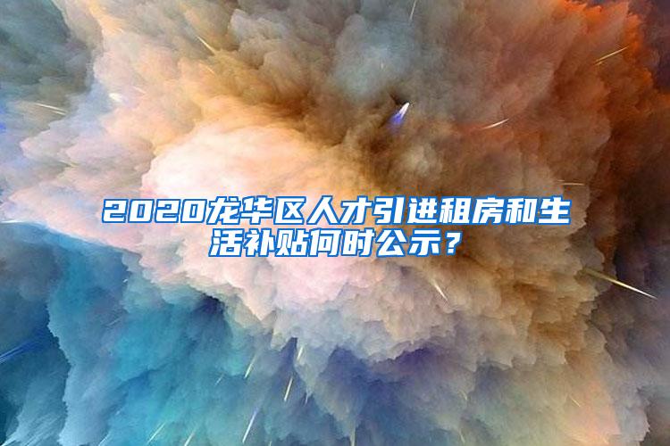 2020龙华区人才引进租房和生活补贴何时公示？