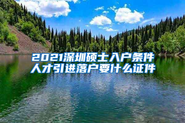 2021深圳硕士入户条件人才引进落户要什么证件