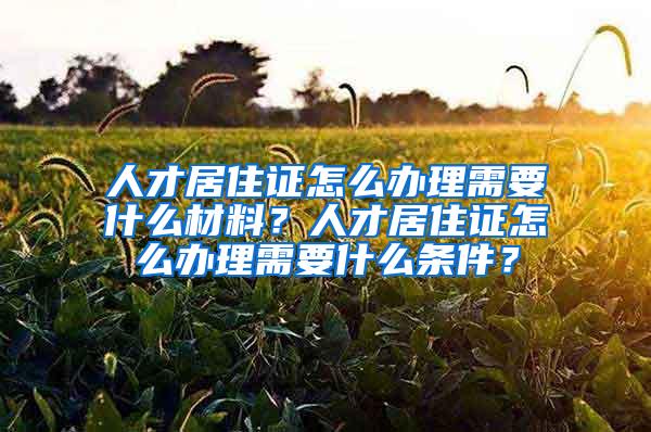 人才居住证怎么办理需要什么材料？人才居住证怎么办理需要什么条件？