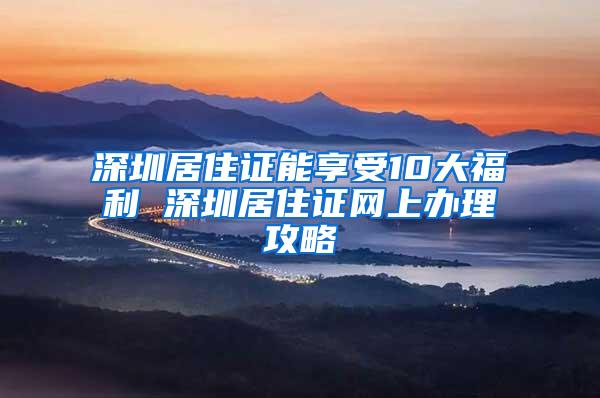 深圳居住证能享受10大福利 深圳居住证网上办理攻略