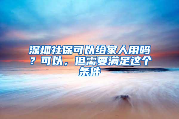 深圳社保可以给家人用吗？可以，但需要满足这个条件