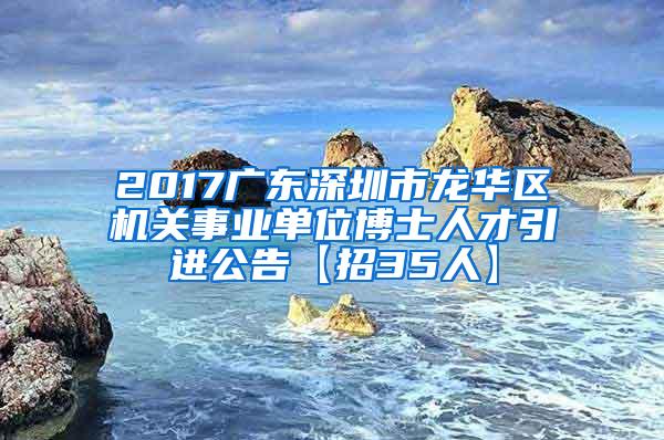 2017广东深圳市龙华区机关事业单位博士人才引进公告【招35人】